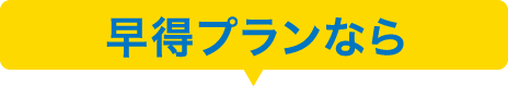 早得プランなら・・・