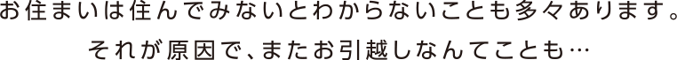 お住まいは住んでみないとわからないことも多々あります。それが原因で、お引越しなんてことも・・・