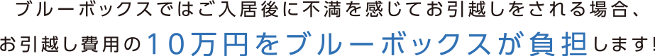 ブルーボックスでは入居後に不満を感じてお引越しをされる場合、お引っ越し費用の10万円をブルーボックスが負担します！