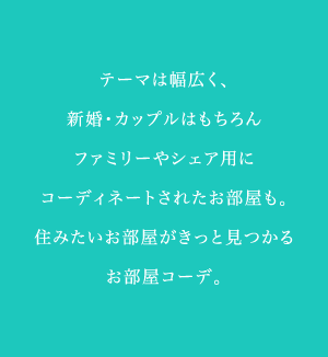 テーマは幅広く、新婚、カップルはもちろんファミリーシェア用にコーディネートされたお部屋も。住みたいお部屋がきっと見つかるお部屋コーデ