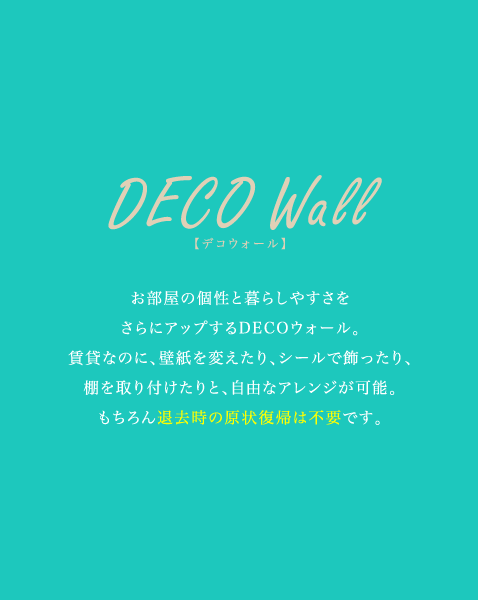 [DECO Wall]お部屋の個性と暮らしやすさをさらにアップするDECOウォール。賃貸なのに、壁紙を変えたり、シールで飾ったり、棚を取り付けたりと、自由なアレンジが可能。もちろん退去時の原状復帰は不要です。