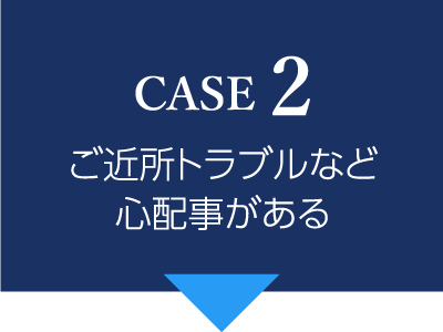 CASE2 ご近所トラブルなど心配事がある