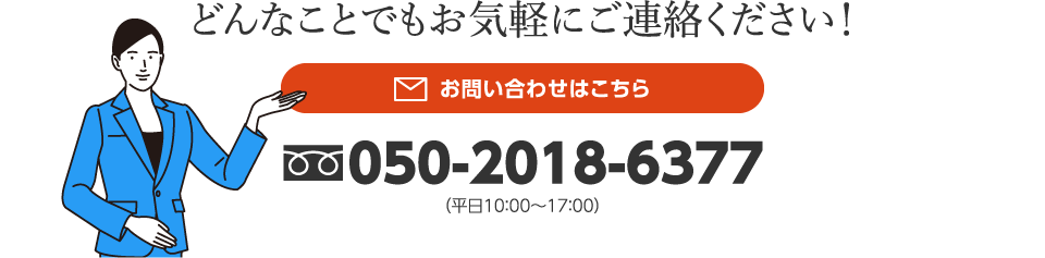 どんなことでもお気軽にご連絡ください！お問い合わせはこちら　050-2018-6377（平日10：00〜17：00）