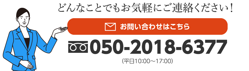 どんなことでもお気軽にご連絡ください！お問い合わせはこちら　050-2018-6377（平日10：00〜17：00）