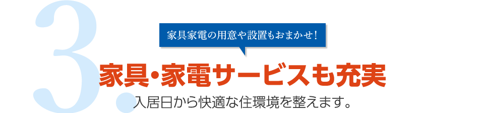 3.家具家電の用意や設置もおまかせ！家具・家電サービスも充実 入居日から快適な住環境を整えます。