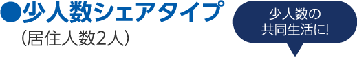 ●少人数シェアタイプ（居住人数2人）少人数の共同生活に！