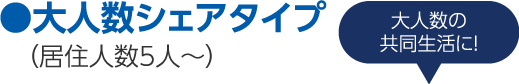 ●大人数シェアタイプ（居住人数5人〜）大人数の共同生活に！