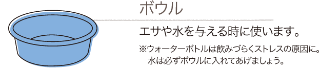 ボウル：エサや水を与える時に使います。※ウォーターボトルは飲みづらくストレスの原因に。水は必ずボウルに入れてあげましょう。