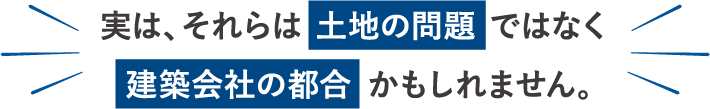 実は、それらは土地の問題ではなく建築会社の都合かもしれません