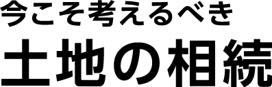 今こそ考えるべき土地の相続